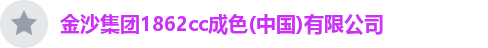 金沙集团1862cc成色(中国)有限公司